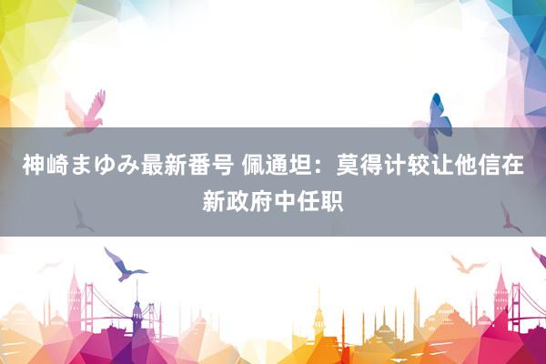 神崎まゆみ最新番号 佩通坦：莫得计较让他信在新政府中任职