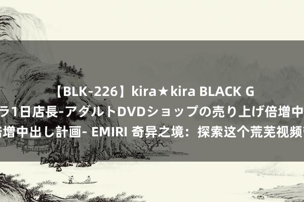 【BLK-226】kira★kira BLACK GAL 黒ギャル露出セクハラ1日店長-アダルトDVDショップの売り上げ倍増中出し計画- EMIRI 奇异之境：探索这个荒芜视频带来的不行想议天下