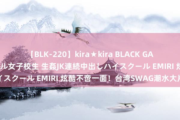 【BLK-220】kira★kira BLACK GAL 留年5年目のお姉黒ギャル女子校生 生姦JK連続中出しハイスクール EMIRI 炫酷不啻一面！台湾SWAG潮水大片观赏