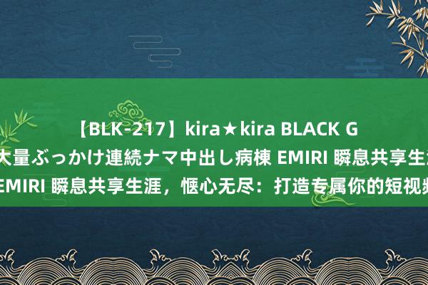 【BLK-217】kira★kira BLACK GAL黒ギャルご奉仕ナース 大量ぶっかけ連続ナマ中出し病棟 EMIRI 瞬息共享生涯，惬心无尽：打造专属你的短视频期间