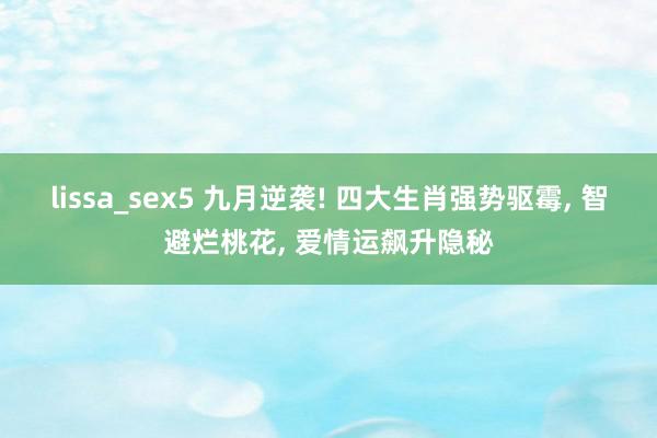 lissa_sex5 九月逆袭! 四大生肖强势驱霉, 智避烂桃花, 爱情运飙升隐秘