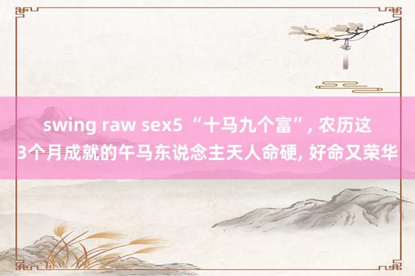 swing raw sex5 “十马九个富”, 农历这3个月成就的午马东说念主天人命硬, 好命又荣华