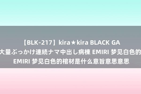 【BLK-217】kira★kira BLACK GAL黒ギャルご奉仕ナース 大量ぶっかけ連続ナマ中出し病棟 EMIRI 梦见白色的棺材是什么意旨意思意思