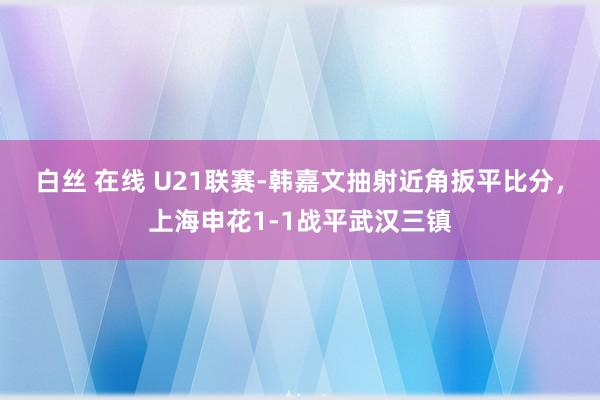 白丝 在线 U21联赛-韩嘉文抽射近角扳平比分，上海申花1-1战平武汉三镇