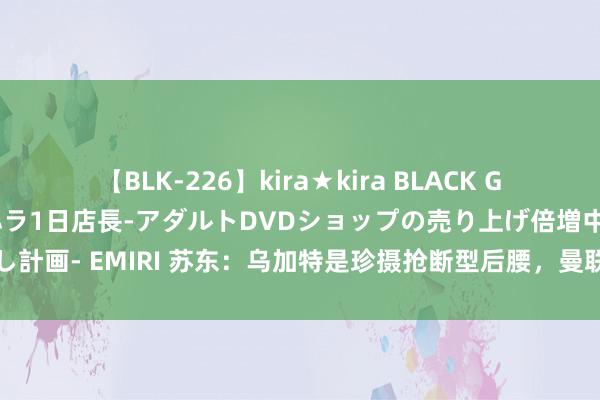 【BLK-226】kira★kira BLACK GAL 黒ギャル露出セクハラ1日店長-アダルトDVDショップの売り上げ倍増中出し計画- EMIRI 苏东：乌加特是珍摄抢断型后腰，曼联需要的恰是中场的踏实大闸