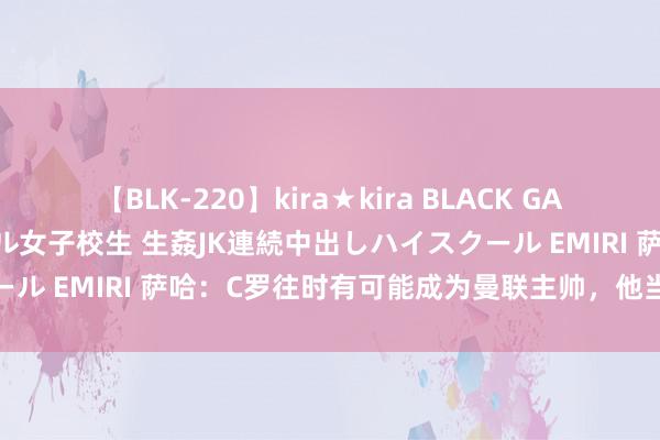 【BLK-220】kira★kira BLACK GAL 留年5年目のお姉黒ギャル女子校生 生姦JK連続中出しハイスクール EMIRI 萨哈：C罗往时有可能成为曼联主帅，他当评释能告成