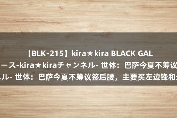 【BLK-215】kira★kira BLACK GAL 黒ギャル・EMIRIプロデュース-kira★kiraチャンネル- 世体：巴萨今夏不筹议签后腰，主要买左边锋和边后卫