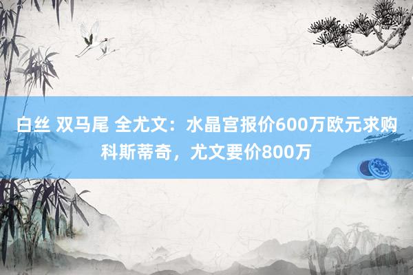 白丝 双马尾 全尤文：水晶宫报价600万欧元求购科斯蒂奇，尤文要价800万