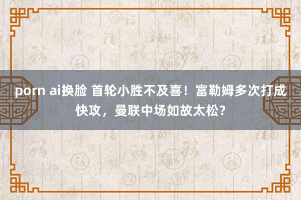 porn ai换脸 首轮小胜不及喜！富勒姆多次打成快攻，曼联中场如故太松？