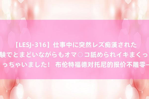 【LESJ-316】仕事中に突然レズ痴漢された私（ノンケ）初めての経験でとまどいながらもオマ○コ舐められイキまくっちゃいました！ 布伦特福德对托尼的报价不雕零——阿尔阿赫利筹议无间