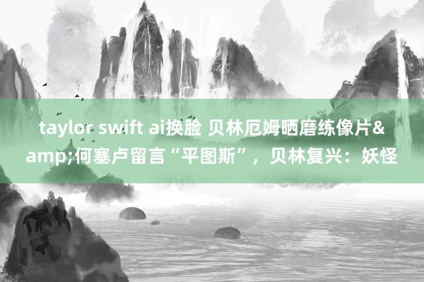 taylor swift ai换脸 贝林厄姆晒磨练像片&何塞卢留言“平图斯”，贝林复兴：妖怪