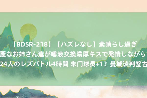 【BDSR-218】【ハズレなし】素晴らし過ぎる美女レズ。 ガチで綺麗なお姉さん達が唾液交換濃厚キスで発情しながらイキまくる！ 24人のレズバトル4時間 朱门球员+1？曼城谈判签古桥亨梧 日本多东谈主服从五大联赛朱门