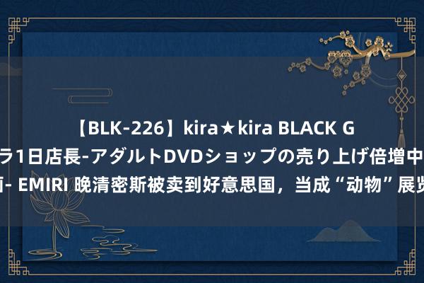 【BLK-226】kira★kira BLACK GAL 黒ギャル露出セクハラ1日店長-アダルトDVDショップの売り上げ倍増中出し計画- EMIRI 晚清密斯被卖到好意思国，当成“动物”展览，不雅看体格一次收50好意思分