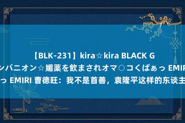 【BLK-231】kira☆kira BLACK GAL 黒ギャル中出し温泉コンパニオン☆媚薬を飲まされオマ○コくぱぁっ EMIRI 曹德旺：我不是首善，袁隆平这样的东谈主智商称之为首善