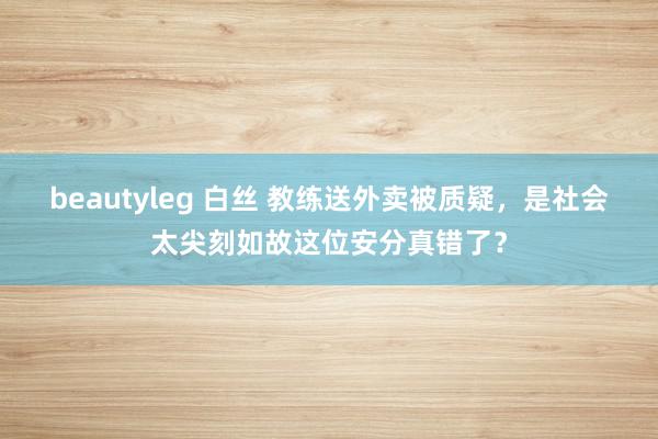 beautyleg 白丝 教练送外卖被质疑，是社会太尖刻如故这位安分真错了？