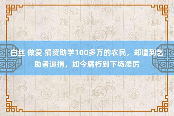 白丝 做爱 捐资助学100多万的农民，却遭到乞助者逼捐，如今腐朽到下场凄厉