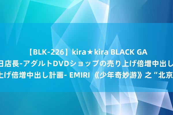 【BLK-226】kira★kira BLACK GAL 黒ギャル露出セクハラ1日店長-アダルトDVDショップの売り上げ倍増中出し計画- EMIRI 《少年奇妙游》之“北京市档案馆”