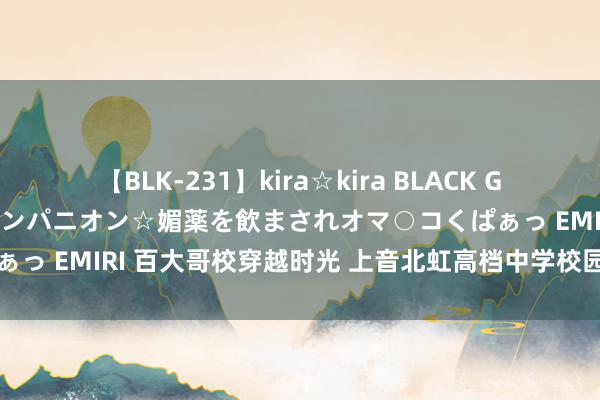 【BLK-231】kira☆kira BLACK GAL 黒ギャル中出し温泉コンパニオン☆媚薬を飲まされオマ○コくぱぁっ EMIRI 百大哥校穿越时光 上音北虹高档中学校园建树定名出炉