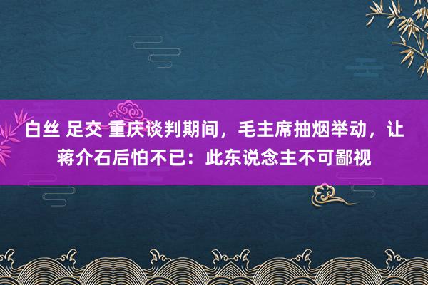 白丝 足交 重庆谈判期间，毛主席抽烟举动，让蒋介石后怕不已：此东说念主不可鄙视