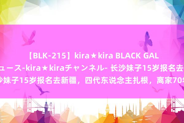 【BLK-215】kira★kira BLACK GAL 黒ギャル・EMIRIプロデュース-kira★kiraチャンネル- 长沙妹子15岁报名去新疆，四代东说念主扎根，离家70年“湘”音未改