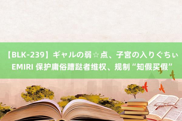 【BLK-239】ギャルの弱☆点、子宮の入りぐちぃ EMIRI 保护庸俗蹧跶者维权、规制“知假买假”