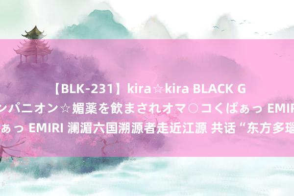 【BLK-231】kira☆kira BLACK GAL 黒ギャル中出し温泉コンパニオン☆媚薬を飲まされオマ○コくぱぁっ EMIRI 澜湄六国溯源者走近江源 共话“东方多瑙河”影像疏通