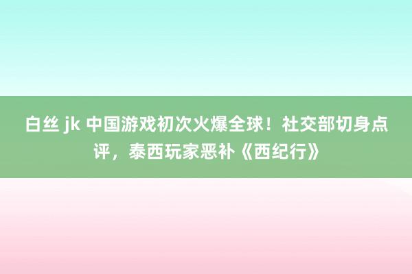 白丝 jk 中国游戏初次火爆全球！社交部切身点评，泰西玩家恶补《西纪行》