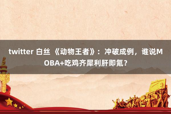 twitter 白丝 《动物王者》：冲破成例，谁说MOBA+吃鸡齐犀利肝即氪？