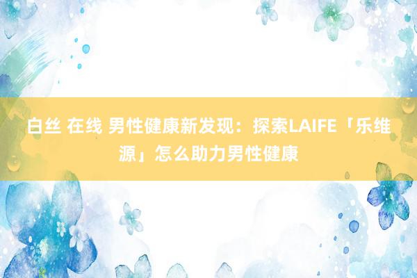 白丝 在线 男性健康新发现：探索LAIFE「乐维源」怎么助力男性健康