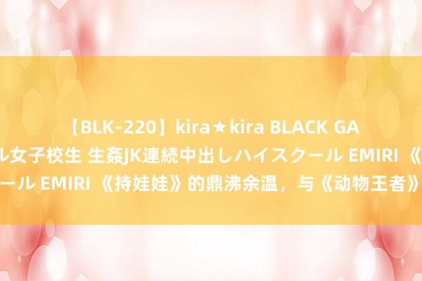 【BLK-220】kira★kira BLACK GAL 留年5年目のお姉黒ギャル女子校生 生姦JK連続中出しハイスクール EMIRI 《持娃娃》的鼎沸余温，与《动物王者》的笑剧盛宴