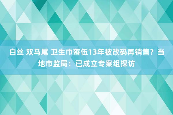 白丝 双马尾 卫生巾落伍13年被改码再销售？当地市监局：已成立专案组探访