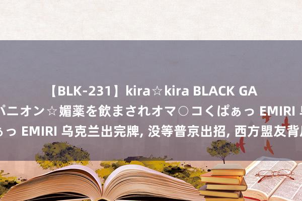 【BLK-231】kira☆kira BLACK GAL 黒ギャル中出し温泉コンパニオン☆媚薬を飲まされオマ○コくぱぁっ EMIRI 乌克兰出完牌, 没等普京出招, 西方盟友背后捅了一刀