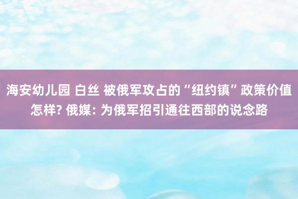 海安幼儿园 白丝 被俄军攻占的“纽约镇”政策价值怎样? 俄媒: 为俄军招引通往西部的说念路