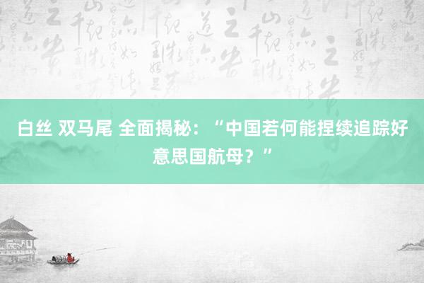 白丝 双马尾 全面揭秘：“中国若何能捏续追踪好意思国航母？”