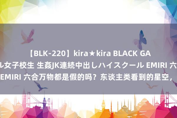 【BLK-220】kira★kira BLACK GAL 留年5年目のお姉黒ギャル女子校生 生姦JK連続中出しハイスクール EMIRI 六合万物都是假的吗？东谈主类看到的星空，其实都是“幻象”