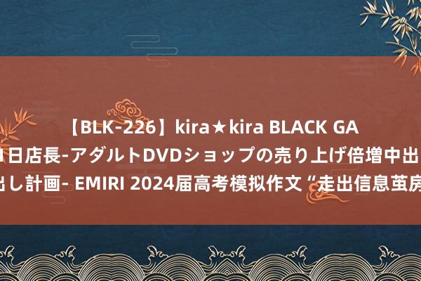 【BLK-226】kira★kira BLACK GAL 黒ギャル露出セクハラ1日店長-アダルトDVDショップの売り上げ倍増中出し計画- EMIRI 2024届高考模拟作文“走出信息茧房”导写及优秀范文4篇