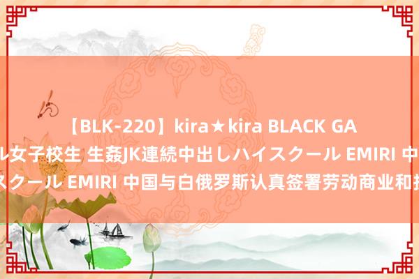 【BLK-220】kira★kira BLACK GAL 留年5年目のお姉黒ギャル女子校生 生姦JK連続中出しハイスクール EMIRI 中国与白俄罗斯认真签署劳动商业和投资协定