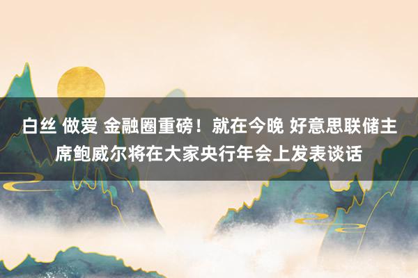 白丝 做爱 金融圈重磅！就在今晚 好意思联储主席鲍威尔将在大家央行年会上发表谈话