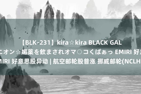 【BLK-231】kira☆kira BLACK GAL 黒ギャル中出し温泉コンパニオン☆媚薬を飲まされオマ○コくぱぁっ EMIRI 好意思股异动 | 航空邮轮股普涨 挪威邮轮(NCLH.US)涨超5%