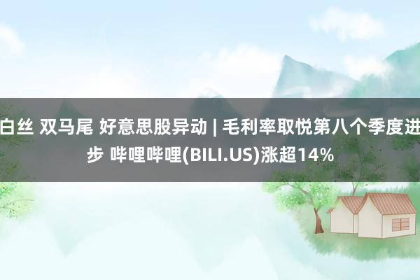 白丝 双马尾 好意思股异动 | 毛利率取悦第八个季度进步 哔哩哔哩(BILI.US)涨超14%