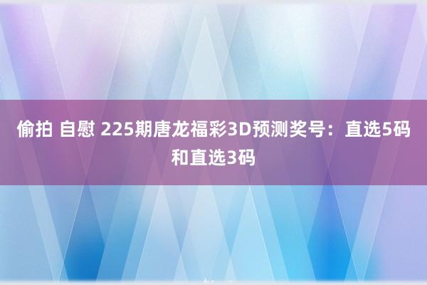 偷拍 自慰 225期唐龙福彩3D预测奖号：直选5码和直选3码