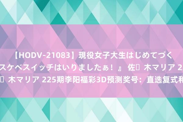 【HODV-21083】現役女子大生はじめてづくしのセックス 『私のドスケベスイッチはいりましたぁ！』 佐々木マリア 225期李阳福彩3D预测奖号：直选复式和复式组六