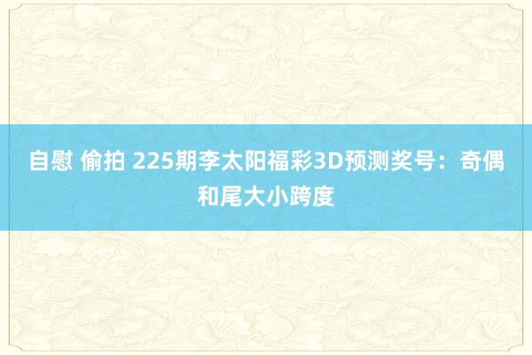 自慰 偷拍 225期李太阳福彩3D预测奖号：奇偶和尾大小跨度