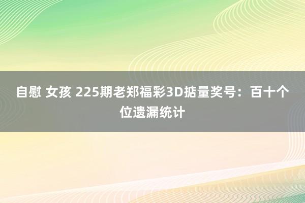 自慰 女孩 225期老郑福彩3D掂量奖号：百十个位遗漏统计