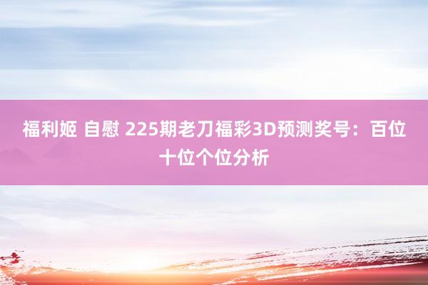 福利姬 自慰 225期老刀福彩3D预测奖号：百位十位个位分析