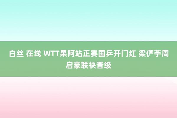 白丝 在线 WTT果阿站正赛国乒开门红 梁俨苧周启豪联袂晋级