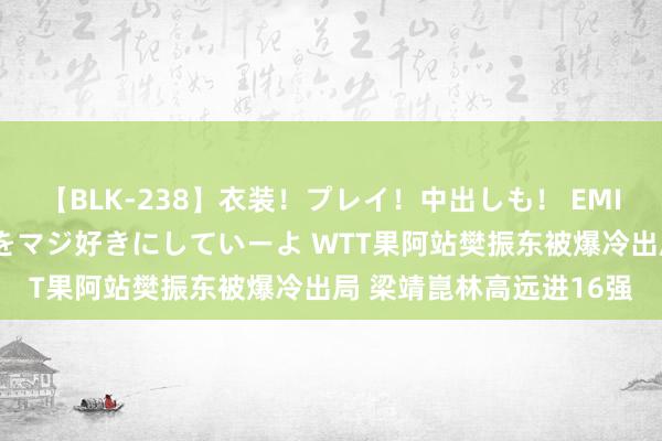 【BLK-238】衣装！プレイ！中出しも！ EMIRIのつぶやき指令で私をマジ好きにしていーよ WTT果阿站樊振东被爆冷出局 梁靖崑林高远进16强