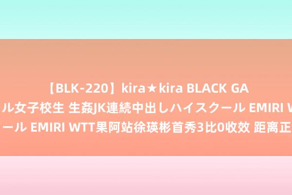 【BLK-220】kira★kira BLACK GAL 留年5年目のお姉黒ギャル女子校生 生姦JK連続中出しハイスクール EMIRI WTT果阿站徐瑛彬首秀3比0收效 距离正赛只差一步