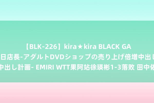 【BLK-226】kira★kira BLACK GAL 黒ギャル露出セクハラ1日店長-アダルトDVDショップの売り上げ倍増中出し計画- EMIRI WTT果阿站徐瑛彬1-3落败 田中佑汰成功进男单正赛