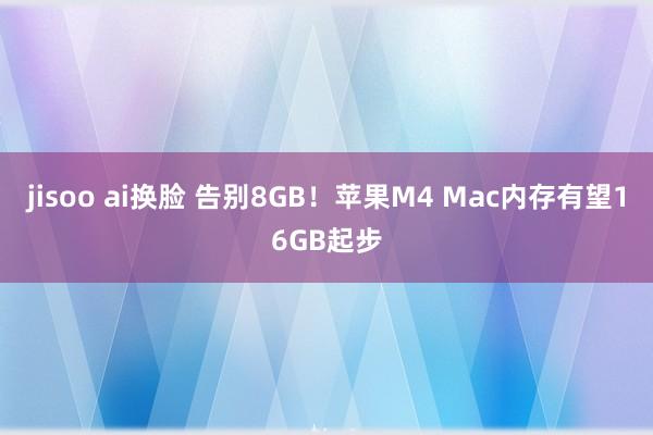 jisoo ai换脸 告别8GB！苹果M4 Mac内存有望16GB起步